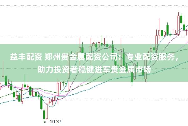 益丰配资 郑州贵金属配资公司：专业配资服务，助力投资者稳健进军贵金属市场