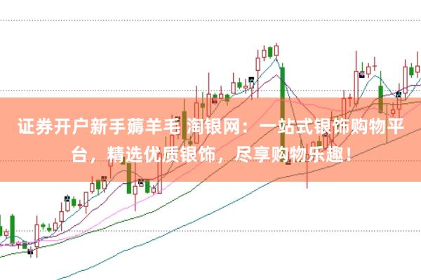 证券开户新手薅羊毛 淘银网：一站式银饰购物平台，精选优质银饰，尽享购物乐趣！
