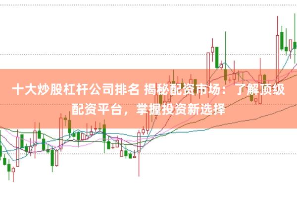 十大炒股杠杆公司排名 揭秘配资市场：了解顶级配资平台，掌握投资新选择