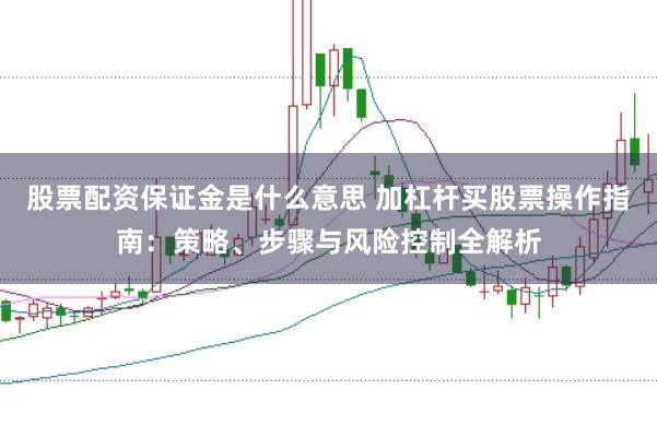 股票配资保证金是什么意思 加杠杆买股票操作指南：策略、步骤与风险控制全解析