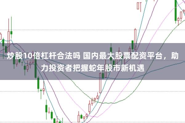 炒股10倍杠杆合法吗 国内最大股票配资平台，助力投资者把握蛇年股市新机遇