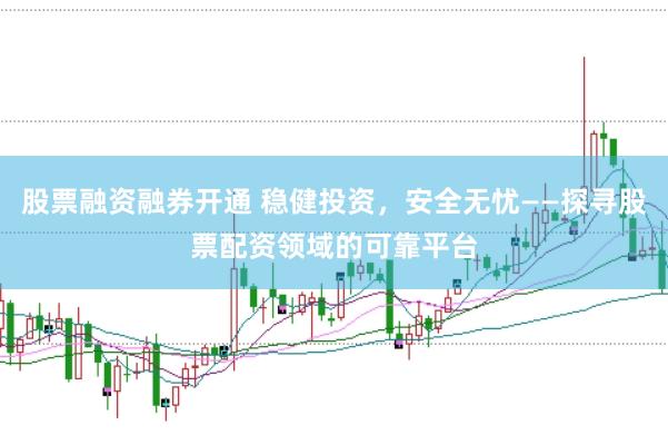 股票融资融券开通 稳健投资,安全无忧——探寻股票配资领域的可靠平台