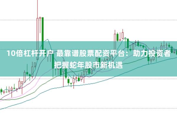 10倍杠杆开户 最靠谱股票配资平台：助力投资者把握蛇年股市新机遇