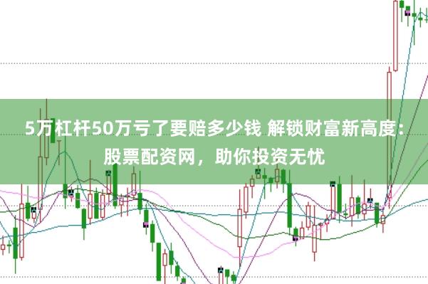 5万杠杆50万亏了要赔多少钱 解锁财富新高度：股票配资网，助你投资无忧