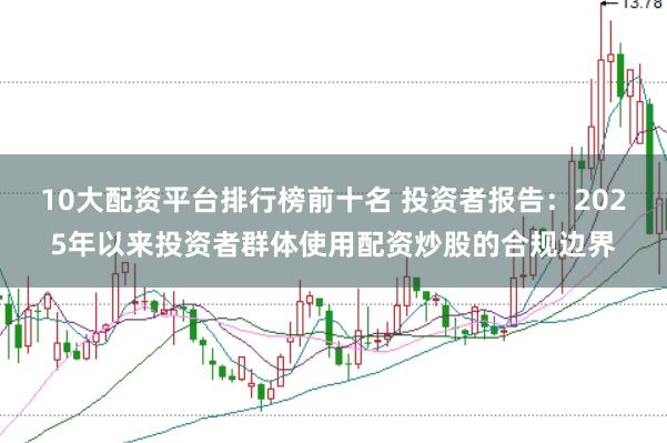 10大配资平台排行榜前十名 投资者报告：2025年以来投资者群体使用配资炒股的合规边界