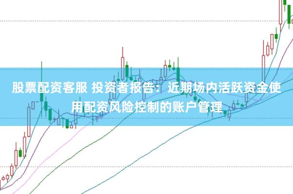 股票配资客服 投资者报告：近期场内活跃资金使用配资风险控制的账户管理