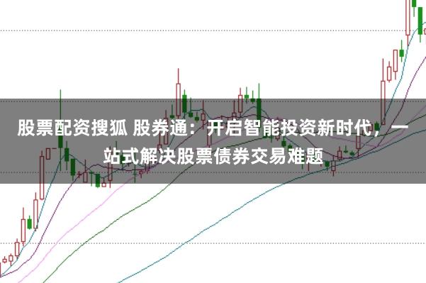 股票配资搜狐 股券通：开启智能投资新时代，一站式解决股票债券交易难题