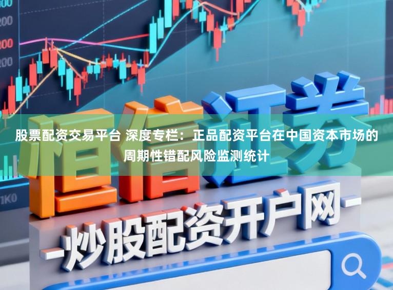股票配资交易平台 深度专栏：正品配资平台在中国资本市场的周期性错配风险监测统计