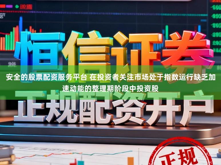 安全的股票配资服务平台 在投资者关注市场处于指数运行缺乏加速动能的整理期阶段中投资股