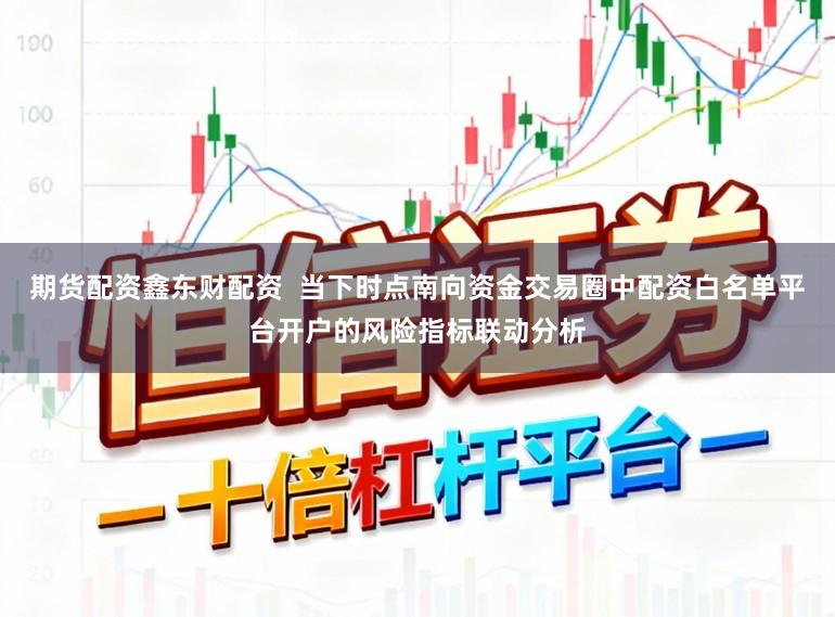 期货配资鑫东财配资  当下时点南向资金交易圈中配资白名单平台开户的风险指标联动分析