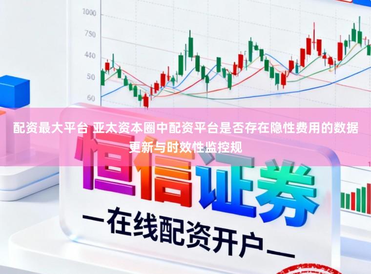 配资最大平台 亚太资本圈中配资平台是否存在隐性费用的数据更新与时效性监控规