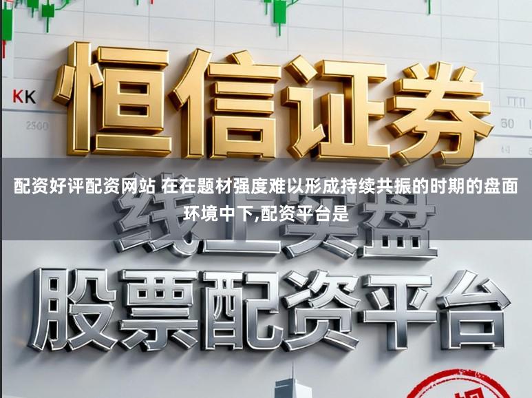 配资好评配资网站 在在题材强度难以形成持续共振的时期的盘面环境中下，配资平台是