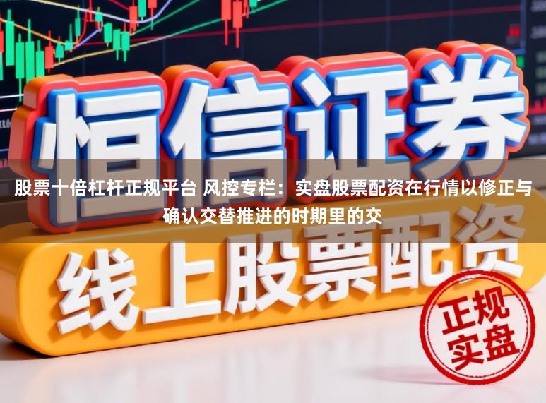 股票十倍杠杆正规平台 风控专栏：实盘股票配资在行情以修正与确认交替推进的时期里的交