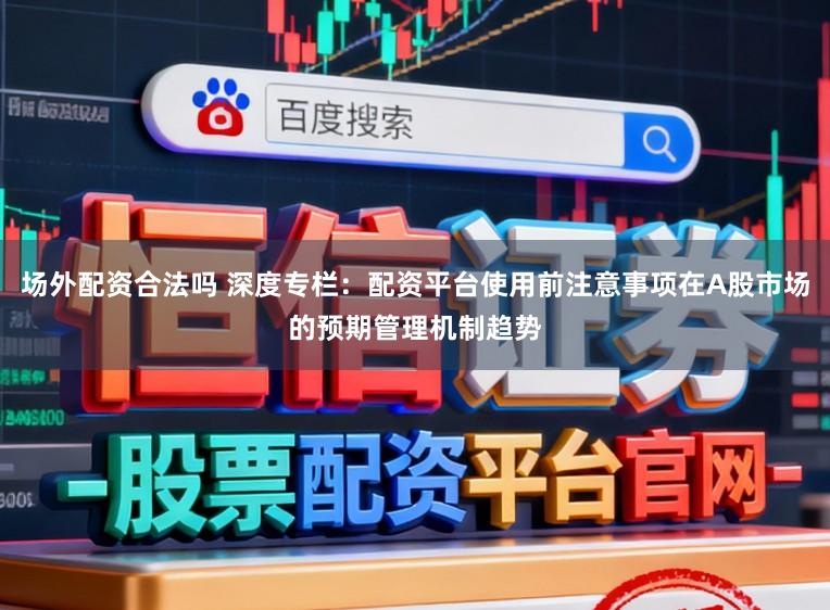 场外配资合法吗 深度专栏：配资平台使用前注意事项在A股市场的预期管理机制趋势
