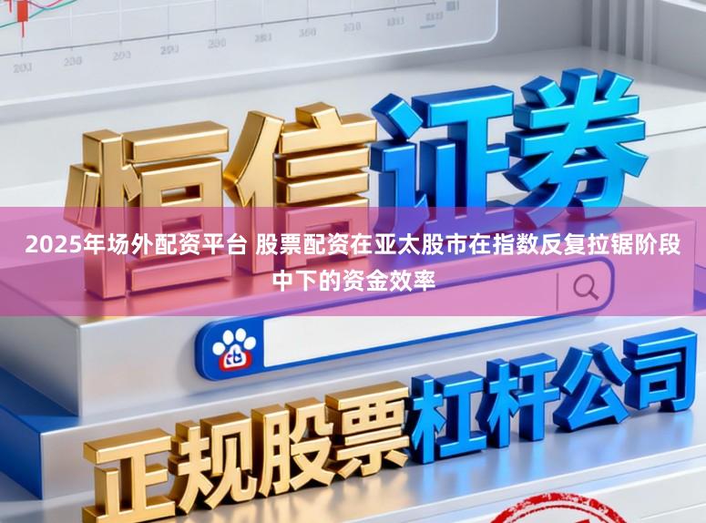 2025年场外配资平台 股票配资在亚太股市在指数反复拉锯阶段中下的资金效率
