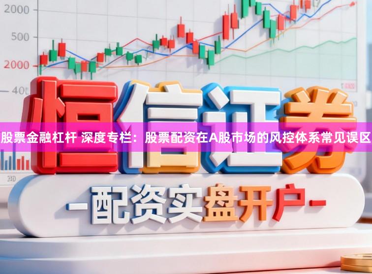 股票金融杠杆 深度专栏：股票配资在A股市场的风控体系常见误区