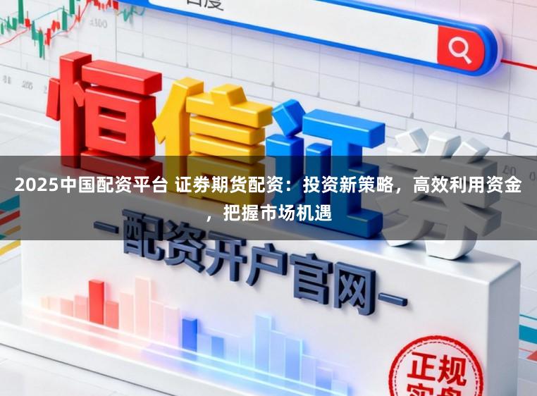 2025中国配资平台 证劵期货配资:投资新策略,高效利用资金,把握市场机遇