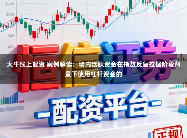 大牛线上配资 案例解读：场内活跃资金在指数反复拉锯阶段背景下使用杠杆资金的